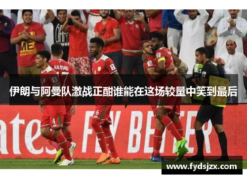 伊朗与阿曼队激战正酣谁能在这场较量中笑到最后